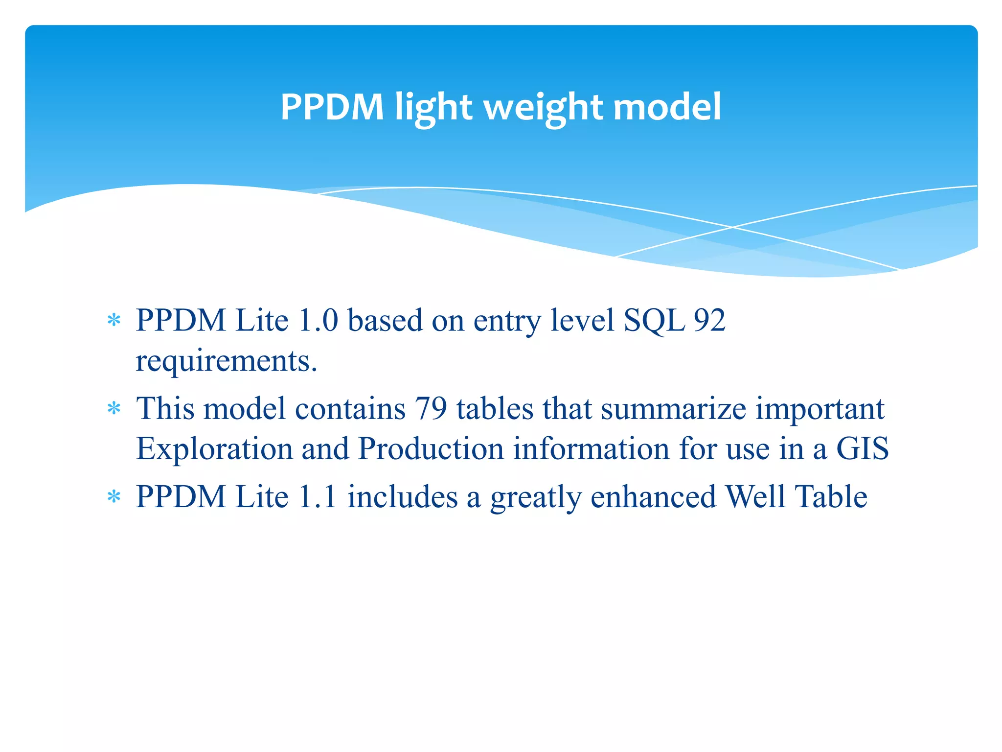 PPDM light weight model




PPDM Lite 1.0 based on entry level SQL 92
requirements.
This model contains 79 tables that summarize important
Exploration and Production information for use in a GIS
PPDM Lite 1.1 includes a greatly enhanced Well Table
 