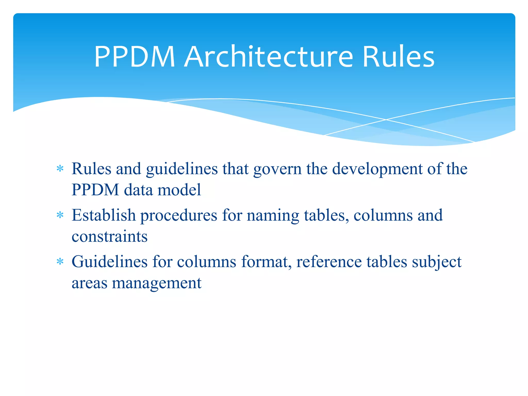 PPDM Architecture Rules


Rules and guidelines that govern the development of the
PPDM data model
Establish procedures for naming tables, columns and
constraints
Guidelines for columns format, reference tables subject
areas management
 
