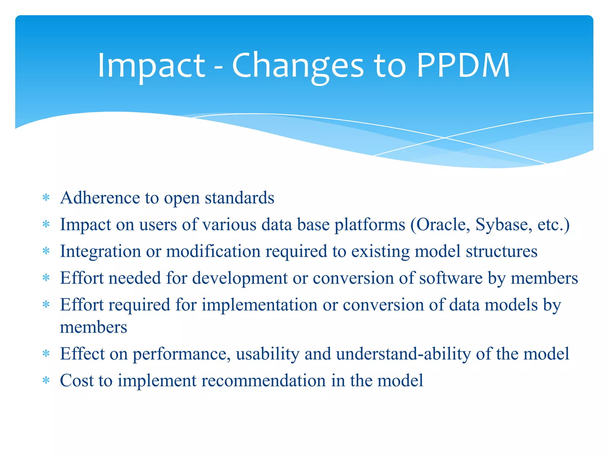 Impact - Changes to PPDM


Adherence to open standards
Impact on users of various data base platforms (Oracle, Sybase, etc.)
Integration or modification required to existing model structures
Effort needed for development or conversion of software by members
Effort required for implementation or conversion of data models by
members
Effect on performance, usability and understand-ability of the model
Cost to implement recommendation in the model
 