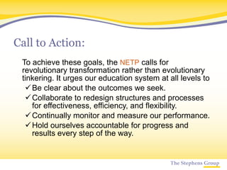 Call to Action: To achieve these goals, the  NETP  calls for revolutionary transformation rather than evolutionary tinkering. It urges our education system at all levels to  Be clear about the outcomes we seek.  Collaborate to redesign structures and processes for effectiveness, efficiency, and flexibility.  Continually monitor and measure our performance.  Hold ourselves accountable for progress and results every step of the way. 