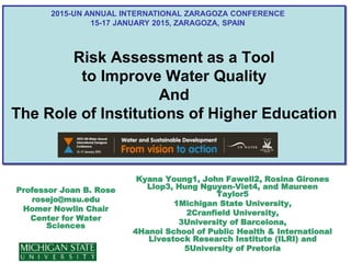 Risk Assessment as a Tool
to Improve Water Quality
And
The Role of Institutions of Higher Education
Professor Joan B. Rose
rosejo@msu.edu
Homer Nowlin Chair
Center for Water
Sciences
Kyana Young1, John Fawell2, Rosina Girones
Llop3, Hung Nguyen-Viet4, and Maureen
Taylor5
1Michigan State University,
2Cranfield University,
3University of Barcelona,
4Hanoi School of Public Health & International
Livestock Research Institute (ILRI) and
5University of Pretoria
2015-UN ANNUAL INTERNATIONAL ZARAGOZA CONFERENCE
15-17 JANUARY 2015, ZARAGOZA, SPAIN
 