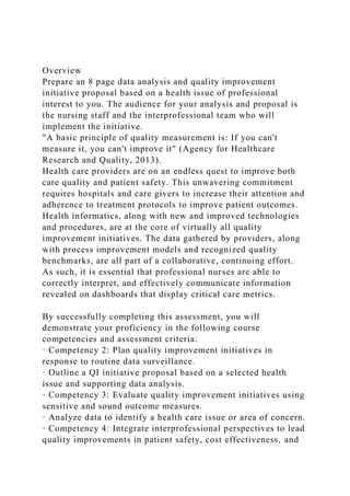 Overview
Prepare an 8 page data analysis and quality improvement
initiative proposal based on a health issue of professional
interest to you. The audience for your analysis and proposal is
the nursing staff and the interprofessional team who will
implement the initiative.
"A basic principle of quality measurement is: If you can't
measure it, you can't improve it" (Agency for Healthcare
Research and Quality, 2013).
Health care providers are on an endless quest to improve both
care quality and patient safety. This unwavering commitment
requires hospitals and care givers to increase their attention and
adherence to treatment protocols to improve patient outcomes.
Health informatics, along with new and improved technologies
and procedures, are at the core of virtually all quality
improvement initiatives. The data gathered by providers, along
with process improvement models and recognized quality
benchmarks, are all part of a collaborative, continuing effort.
As such, it is essential that professional nurses are able to
correctly interpret, and effectively communicate information
revealed on dashboards that display critical care metrics.
By successfully completing this assessment, you will
demonstrate your proficiency in the following course
competencies and assessment criteria:
· Competency 2: Plan quality improvement initiatives in
response to routine data surveillance.
· Outline a QI initiative proposal based on a selected health
issue and supporting data analysis.
· Competency 3: Evaluate quality improvement initiatives using
sensitive and sound outcome measures.
· Analyze data to identify a health care issue or area of concern.
· Competency 4: Integrate interprofessional perspectives to lead
quality improvements in patient safety, cost effectiveness, and
 