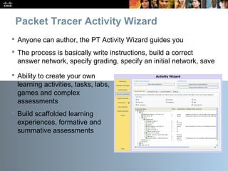Presentation_ID 10© 2010 Cisco Systems, Inc. All rights reserved. Cisco Public
Packet Tracer Activity Wizard
 Anyone can author, the PT Activity Wizard guides you
 The process is basically write instructions, build a correct
answer network, specify grading, specify an initial network, save
 Ability to create your own
learning activities, tasks, labs,
games and complex
assessments
 Build scaffolded learning
experiences, formative and
summative assessments
 
