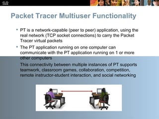 Presentation_ID 12© 2010 Cisco Systems, Inc. All rights reserved. Cisco Public
Packet Tracer Multiuser Functionality
 PT is a network-capable (peer to peer) application, using the
real network (TCP socket connections) to carry the Packet
Tracer virtual packets
 The PT application running on one computer can
communicate with the PT application running on 1 or more
other computers
 This connectivity between multiple instances of PT supports
teamwork, classroom games, collaboration, competition,
remote instructor-student interaction, and social networking
 