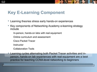 Presentation_ID 16© 2010 Cisco Systems, Inc. All rights reserved. Cisco Public
Key E-Learning Component
 Learning theories stress early hands-on experiences
 Key components of Networking Academy e-learning strategy
include
In-person, hands-on labs with real equipment
Online curriculum and assessment
Cisco Packet Tracer
Instructor
Collaboration Tools
 Learning cycles alternating both Packet Tracer activities and in-
person, hands-on lab experiences with real equipment are a best
practice for teaching CCNA-level networking to beginners
 