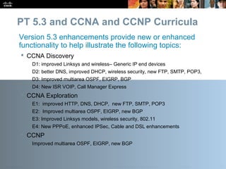 Presentation_ID 20© 2010 Cisco Systems, Inc. All rights reserved. Cisco Public
PT 5.3 and CCNA and CCNP Curricula
 CCNA Discovery
D1: improved Linksys and wireless– Generic IP end devices
D2: better DNS, improved DHCP, wireless security, new FTP, SMTP, POP3,
D3: Improved multiarea OSPF, EIGRP, BGP
D4: New ISR VOIP, Call Manager Express
 CCNA Exploration
E1: improved HTTP, DNS, DHCP, new FTP, SMTP, POP3
E2: Improved multiarea OSPF, EIGRP, new BGP
E3: Improved Linksys models, wireless security, 802.11
E4: New PPPoE, enhanced IPSec, Cable and DSL enhancements
 CCNP
Improved multiarea OSPF, EIGRP, new BGP
Version 5.3 enhancements provide new or enhanced
functionality to help illustrate the following topics:
 