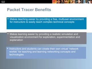 Presentation_ID 23© 2010 Cisco Systems, Inc. All rights reserved. Cisco Public
Packet Tracer Benefits
 Makes teaching easier by providing a free, multiuser environment
for instructors to easily teach complex technical concepts
 Makes learning easier by providing a realistic simulation and
visualization environment for exploration, experimentation and
explanation
 Instructors and students can create their own virtual “network
worlds” for teaching and learning networking concepts and
technologies
 