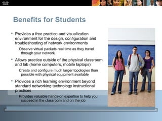 CCNA Overview 25© 2009 Cisco Systems, Inc. All rights reserved. Cisco Public
Benefits for Students
 Provides a free practice and visualization
environment for the design, configuration and
troubleshooting of network environments
Observe virtual packets real time as they travel
through your network
 Allows practice outside of the physical classroom
and lab (home computers, mobile laptops)
Create and configure much larger topologies than
possible with physical equipment available
 Provides a rich learning environment beyond
standard networking technology instructional
practices
Provides valuable hands-on expertise to help you
succeed in the classroom and on the job
 