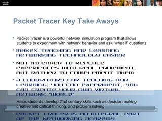Presentation_ID 27© 2010 Cisco Systems, Inc. All rights reserved. Cisco Public
Packet Tracer Key Take Aways
 Packet Tracer is a powerful network simulation program that allows
students to experiment with network behavior and ask “what if” questions
 Makes teaching and learning
networking technology easier
 Not intended to replace
experiences with real equipment,
but rather to complement them
 A laboratory for teaching and
learning; you can experiment, you
can create your own virtual
network “world”
 Helps students develop 21st century skills such as decision making,
creative and critical thinking, and problem solving
 Packet Tracer is an integral part
of the Networking Academy
 