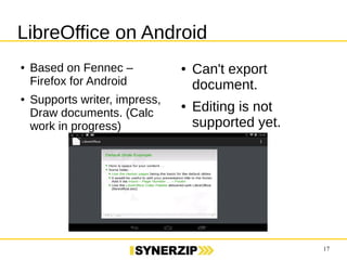 17 
LibreOffice on Android 
● Based on Fennec – 
Firefox for Android 
● Supports writer, impress, 
Draw documents. (Calc 
work in progress) 
● Can't export 
document. 
● Editing is not 
supported yet. 
 