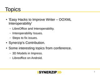 3 
Topics 
● 'Easy Hacks to Improve Writer – OOXML Interoperability' 
– LibreOffice and Interoperability. 
– Interoperability Issues. 
– Steps to fix issues. 
● Synerzip's Contribution. 
● Some interesting topics from conference. 
– 3D Models in Impress. 
– Libreoffice on Android. 
 