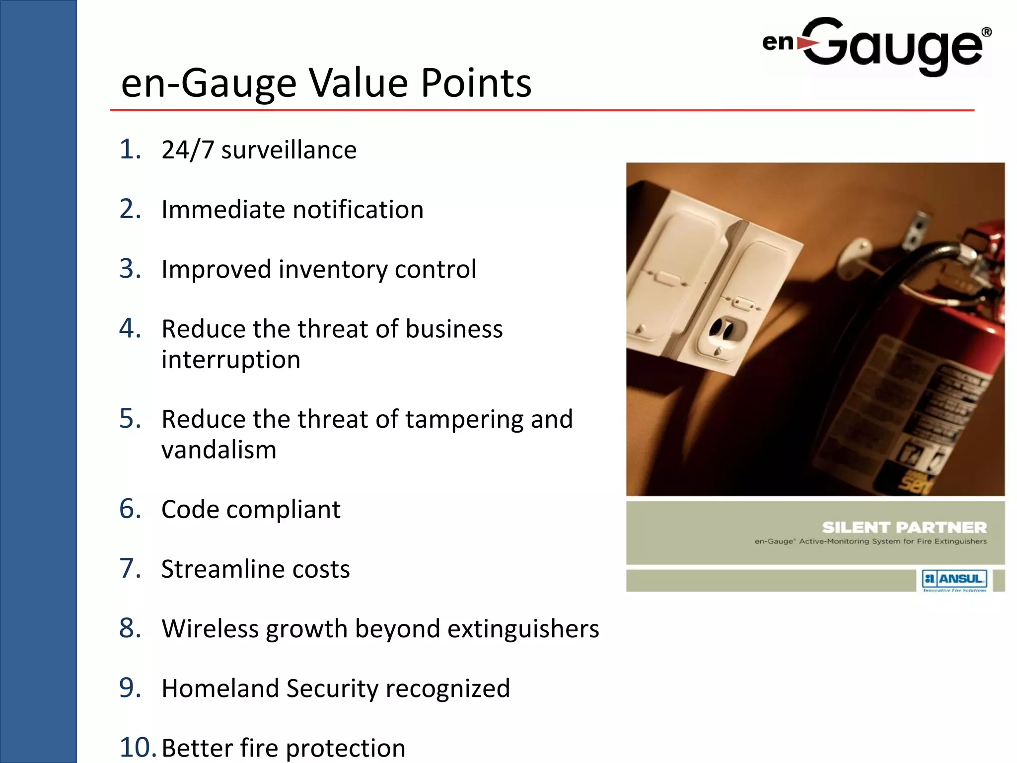 en-Gauge Value Points
1. 24/7 surveillance
2. Immediate notification
3. Improved inventory control
4. Reduce the threat of business
   interruption

5. Reduce the threat of tampering and
   vandalism

6. Code compliant
7. Streamline costs
8. Wireless growth beyond extinguishers
9. Homeland Security recognized
10. Better fire protection
 