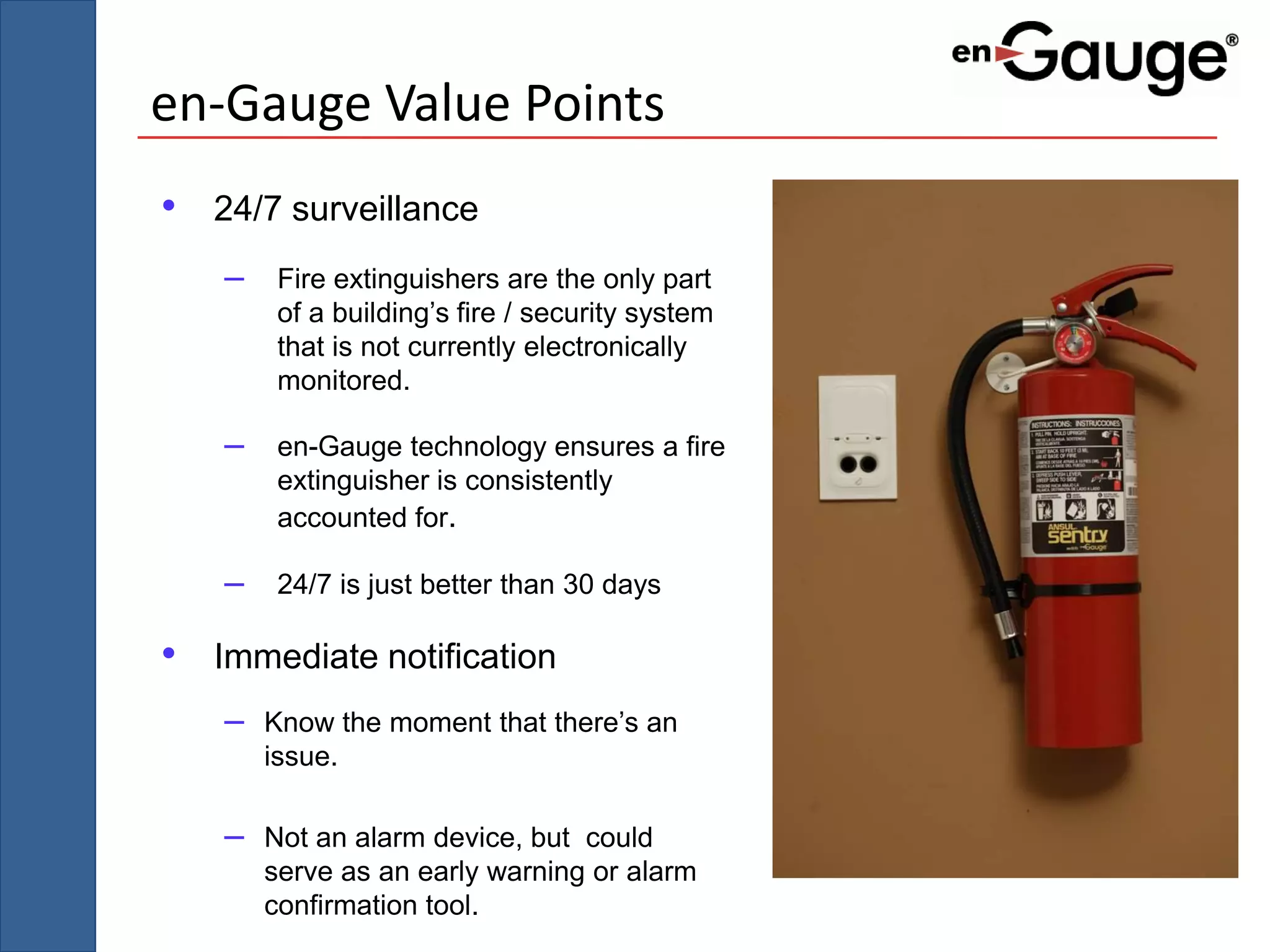 en-Gauge Value Points
• 24/7 surveillance
   –    Fire extinguishers are the only part
        of a building’s fire / security system
        that is not currently electronically
        monitored.

   –    en-Gauge technology ensures a fire
        extinguisher is consistently
        accounted for.

   –    24/7 is just better than 30 days

• Immediate notification
   –   Know the moment that there’s an
       issue.

   –   Not an alarm device, but could
       serve as an early warning or alarm
       confirmation tool.
 