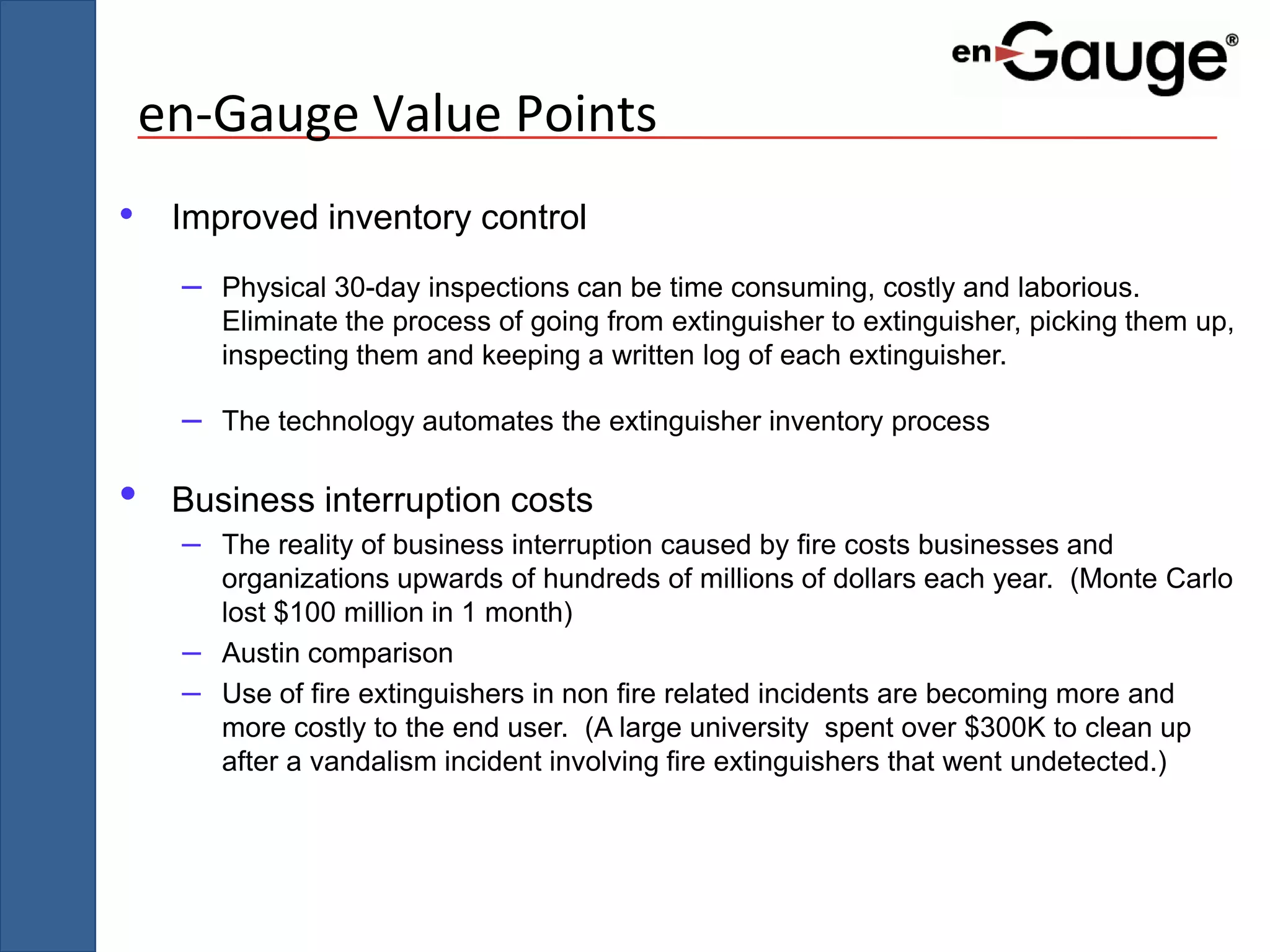 en-Gauge Value Points
• Improved inventory control
     –   Physical 30-day inspections can be time consuming, costly and laborious.
         Eliminate the process of going from extinguisher to extinguisher, picking them up,
         inspecting them and keeping a written log of each extinguisher.

     –   The technology automates the extinguisher inventory process

•    Business interruption costs
     – The reality of business interruption caused by fire costs businesses and
         organizations upwards of hundreds of millions of dollars each year. (Monte Carlo
         lost $100 million in 1 month)
     –   Austin comparison
     –   Use of fire extinguishers in non fire related incidents are becoming more and
         more costly to the end user. (A large university spent over $300K to clean up
         after a vandalism incident involving fire extinguishers that went undetected.)
 