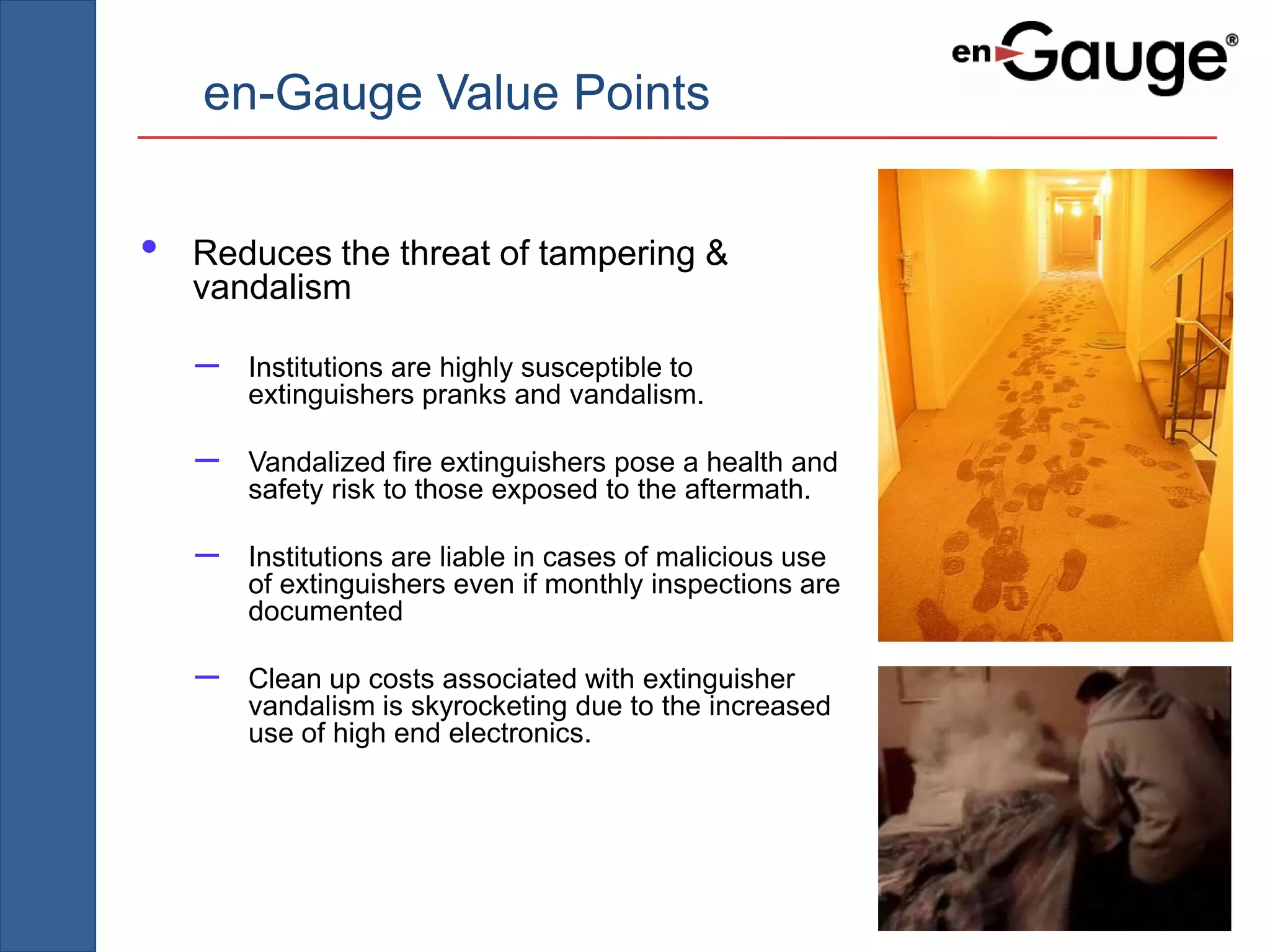 en-Gauge Value Points


•   Reduces the threat of tampering &
    vandalism

    –   Institutions are highly susceptible to
        extinguishers pranks and vandalism.

    –   Vandalized fire extinguishers pose a health and
        safety risk to those exposed to the aftermath.

    –   Institutions are liable in cases of malicious use
        of extinguishers even if monthly inspections are
        documented

    –   Clean up costs associated with extinguisher
        vandalism is skyrocketing due to the increased
        use of high end electronics.
 