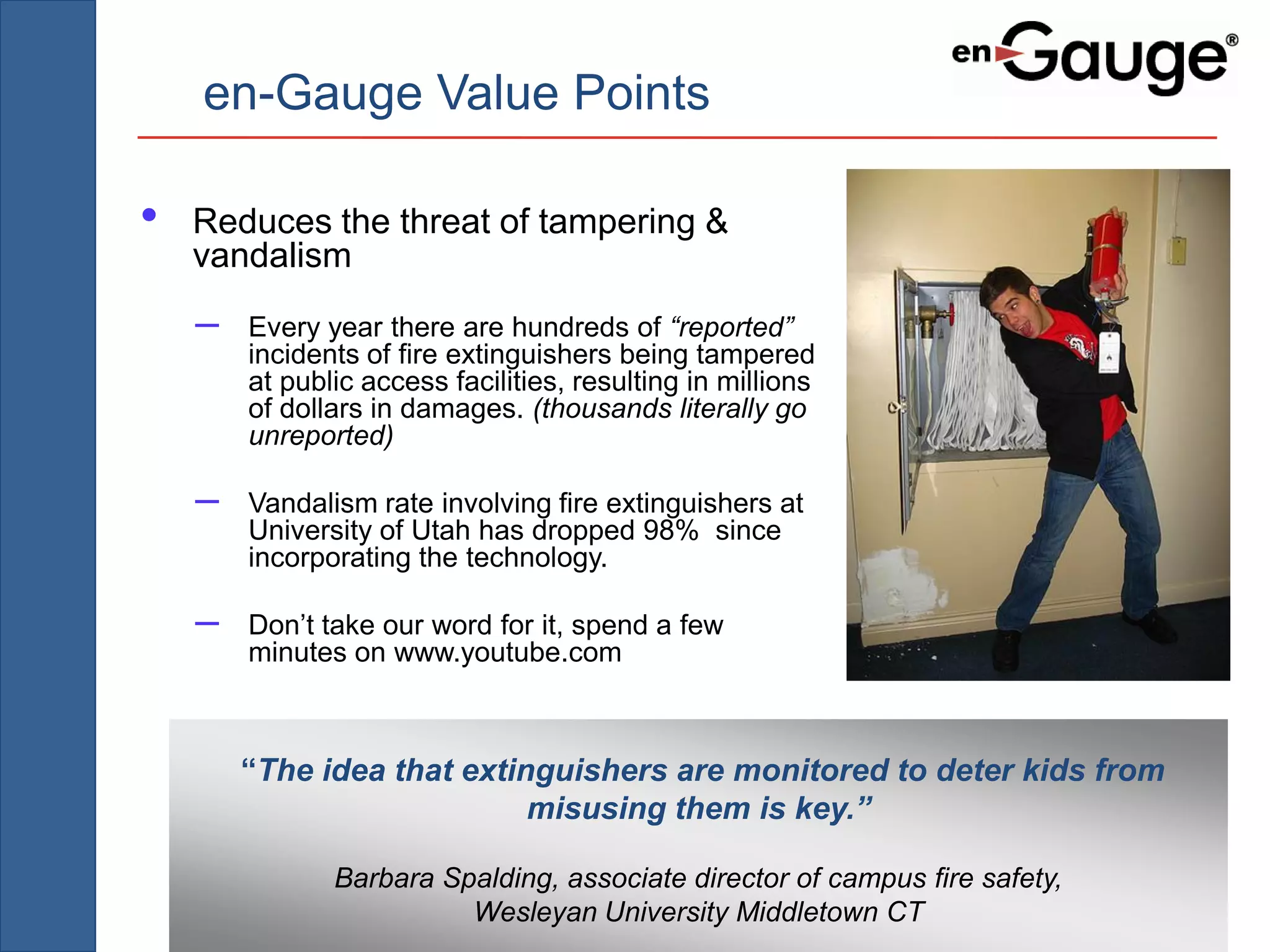 en-Gauge Value Points

•   Reduces the threat of tampering &
    vandalism
    –   Every year there are hundreds of “reported”
        incidents of fire extinguishers being tampered
        at public access facilities, resulting in millions
        of dollars in damages. (thousands literally go
        unreported)

    –   Vandalism rate involving fire extinguishers at
        University of Utah has dropped 98% since
        incorporating the technology.

    –   Don’t take our word for it, spend a few
        minutes on www.youtube.com



        “The idea that extinguishers are monitored to deter kids from
                            misusing them is key.”

               Barbara Spalding, associate director of campus fire safety,
                         Wesleyan University Middletown CT
 