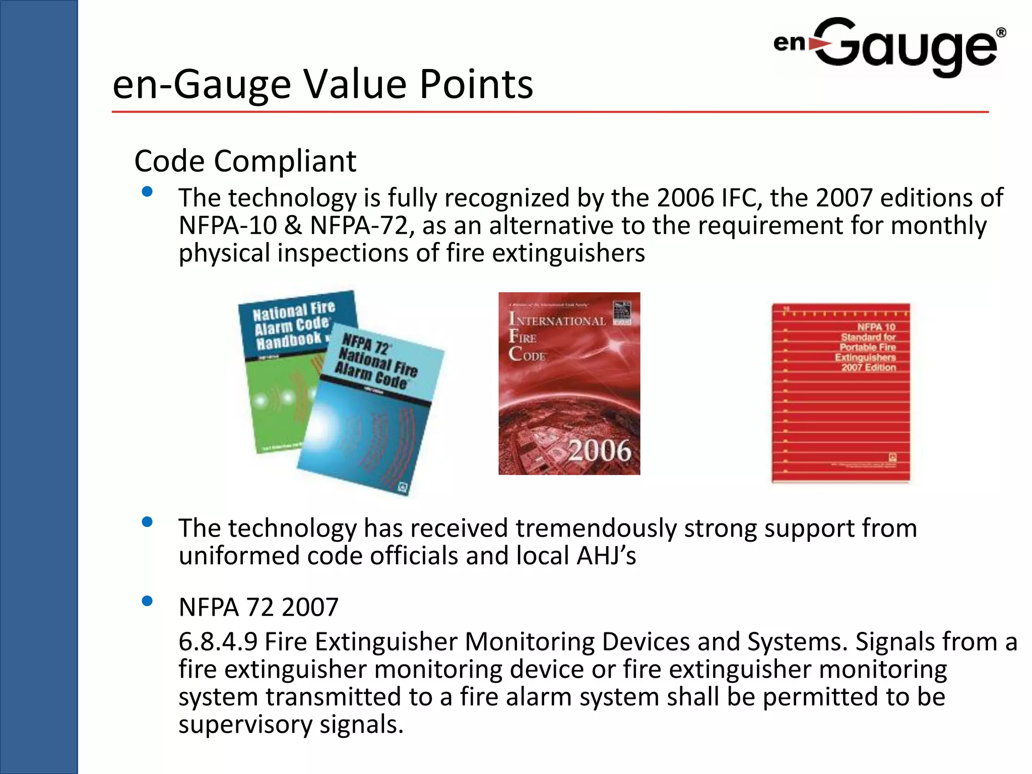 en-Gauge Value Points
 Code Compliant
 •   The technology is fully recognized by the 2006 IFC, the 2007 editions of
     NFPA-10 & NFPA-72, as an alternative to the requirement for monthly
     physical inspections of fire extinguishers




 •   The technology has received tremendously strong support from
     uniformed code officials and local AHJ’s
 •   NFPA 72 2007
     6.8.4.9 Fire Extinguisher Monitoring Devices and Systems. Signals from a
     fire extinguisher monitoring device or fire extinguisher monitoring
     system transmitted to a fire alarm system shall be permitted to be
     supervisory signals.
 