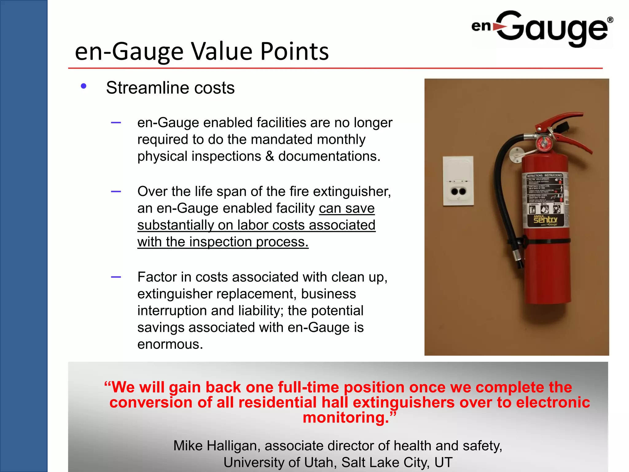 en-Gauge Value Points
• Streamline costs
   –   en-Gauge enabled facilities are no longer
       required to do the mandated monthly
       physical inspections & documentations.

   –   Over the life span of the fire extinguisher,
       an en-Gauge enabled facility can save
       substantially on labor costs associated
       with the inspection process.

   –   Factor in costs associated with clean up,
       extinguisher replacement, business
       interruption and liability; the potential
       savings associated with en-Gauge is
       enormous.


  “We will gain back one full-time position once we complete the
   conversion of all residential hall extinguishers over to electronic
                              monitoring.”
             Mike Halligan, associate director of health and safety,
                    University of Utah, Salt Lake City, UT
 