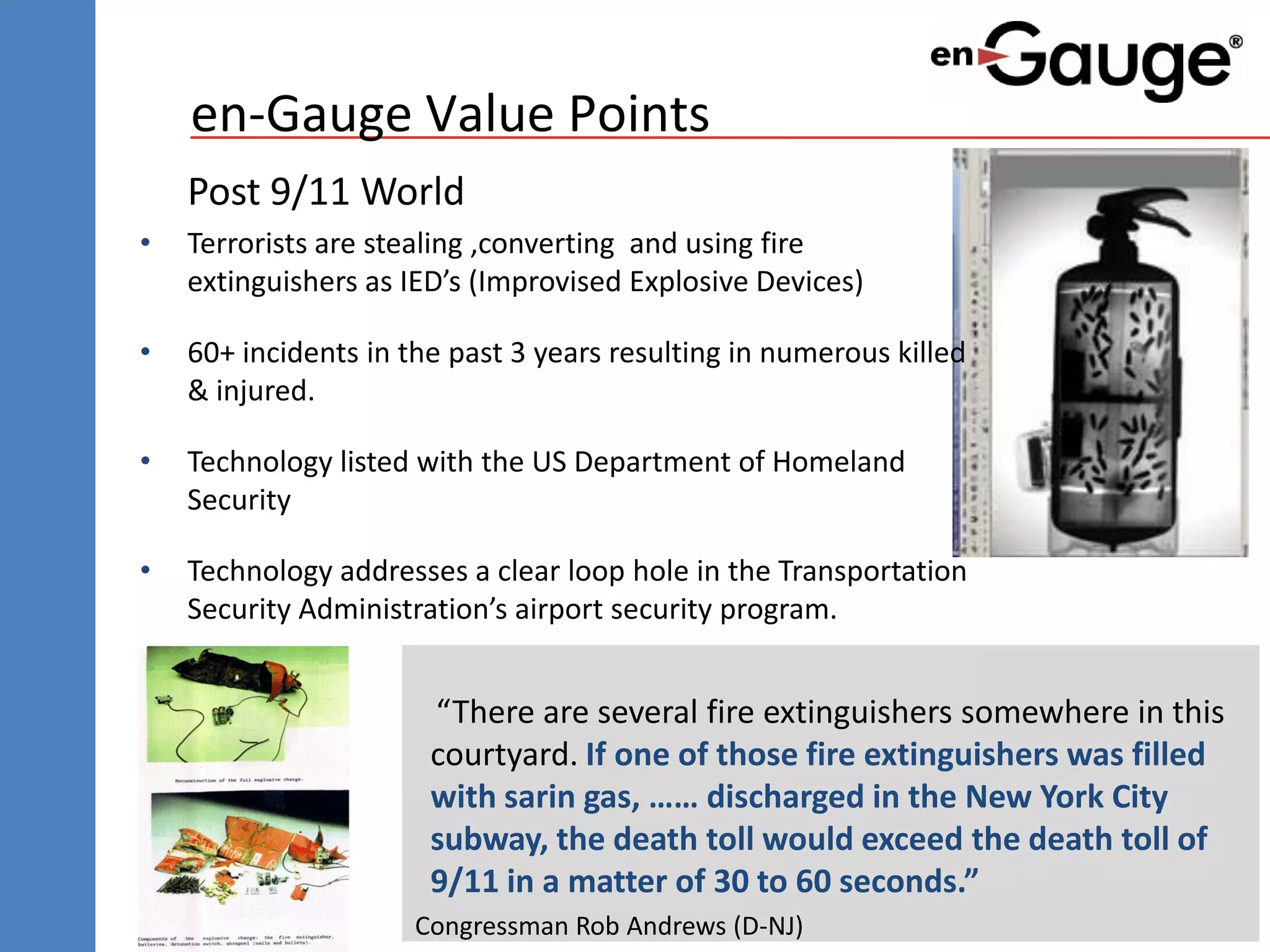 en-Gauge Value Points
    Post 9/11 World
•   Terrorists are stealing ,converting and using fire
    extinguishers as IED’s (Improvised Explosive Devices)

•   60+ incidents in the past 3 years resulting in numerous killed
    & injured.

•   Technology listed with the US Department of Homeland
    Security

•   Technology addresses a clear loop hole in the Transportation
    Security Administration’s airport security program.


                       “There are several fire extinguishers somewhere in this
                       courtyard. If one of those fire extinguishers was filled
                       with sarin gas, …… discharged in the New York City
                       subway, the death toll would exceed the death toll of
                       9/11 in a matter of 30 to 60 seconds.”
                      Congressman Rob Andrews (D-NJ)
 