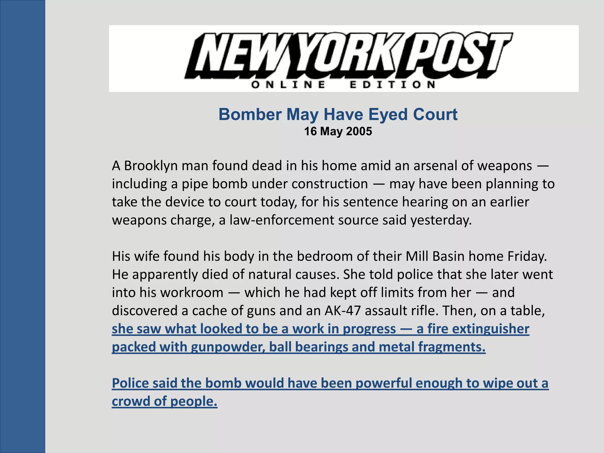 Bomber May Have Eyed Court
                               16 May 2005

A Brooklyn man found dead in his home amid an arsenal of weapons —
including a pipe bomb under construction — may have been planning to
take the device to court today, for his sentence hearing on an earlier
weapons charge, a law-enforcement source said yesterday.

His wife found his body in the bedroom of their Mill Basin home Friday.
He apparently died of natural causes. She told police that she later went
into his workroom — which he had kept off limits from her — and
discovered a cache of guns and an AK-47 assault rifle. Then, on a table,
she saw what looked to be a work in progress — a fire extinguisher
packed with gunpowder, ball bearings and metal fragments.

Police said the bomb would have been powerful enough to wipe out a
crowd of people.
 