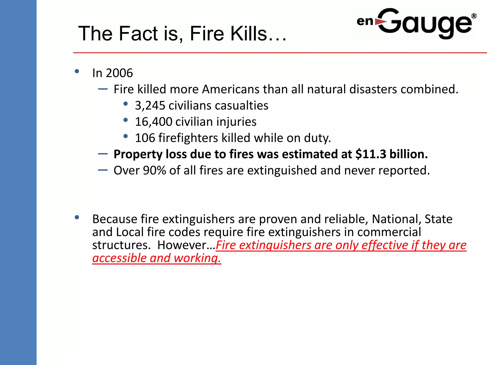 The Fact is, Fire Kills…
• In 2006
   – Fire killed more Americans than all natural disasters combined.
       • 3,245 civilians casualties
       • 16,400 civilian injuries
       • 106 firefighters killed while on duty.
   – Property loss due to fires was estimated at $11.3 billion.
   – Over 90% of all fires are extinguished and never reported.

• Because fire extinguishers are proven and reliable, National, State
   and Local fire codes require fire extinguishers in commercial
   structures. However…Fire extinguishers are only effective if they are
   accessible and working.
 