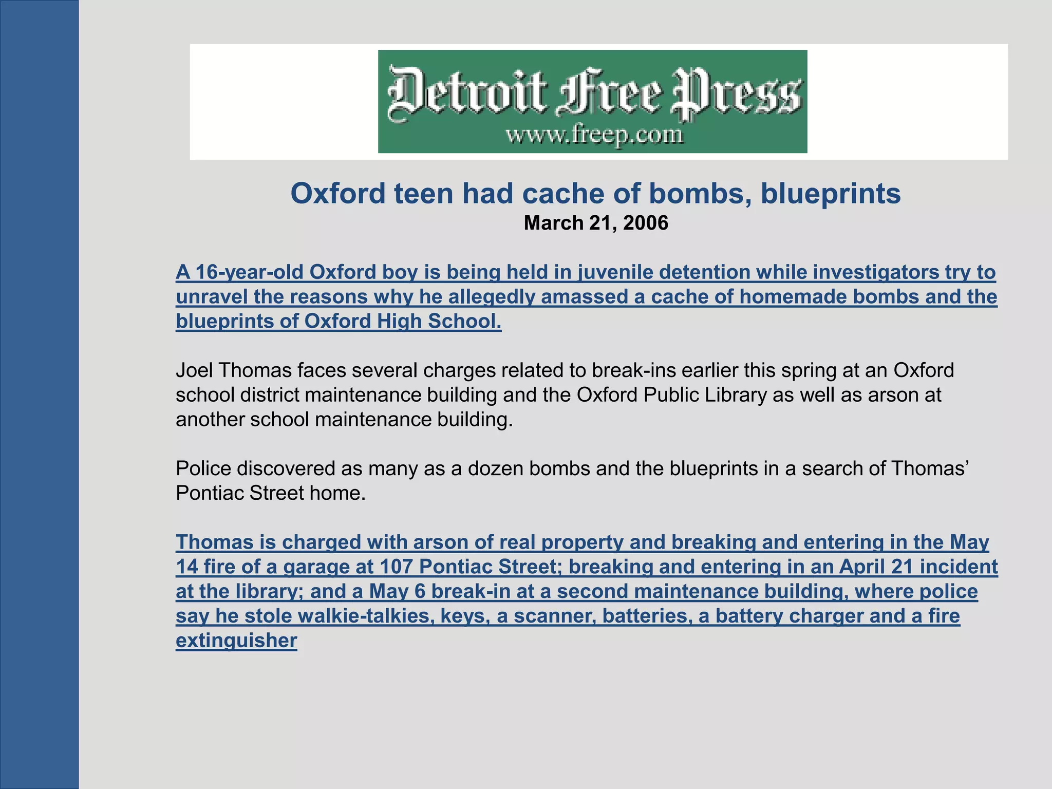 Oxford teen had cache of bombs, blueprints
                                      March 21, 2006

A 16-year-old Oxford boy is being held in juvenile detention while investigators try to
unravel the reasons why he allegedly amassed a cache of homemade bombs and the
blueprints of Oxford High School.

Joel Thomas faces several charges related to break-ins earlier this spring at an Oxford
school district maintenance building and the Oxford Public Library as well as arson at
another school maintenance building.

Police discovered as many as a dozen bombs and the blueprints in a search of Thomas’
Pontiac Street home.

Thomas is charged with arson of real property and breaking and entering in the May
14 fire of a garage at 107 Pontiac Street; breaking and entering in an April 21 incident
at the library; and a May 6 break-in at a second maintenance building, where police
say he stole walkie-talkies, keys, a scanner, batteries, a battery charger and a fire
extinguisher
 