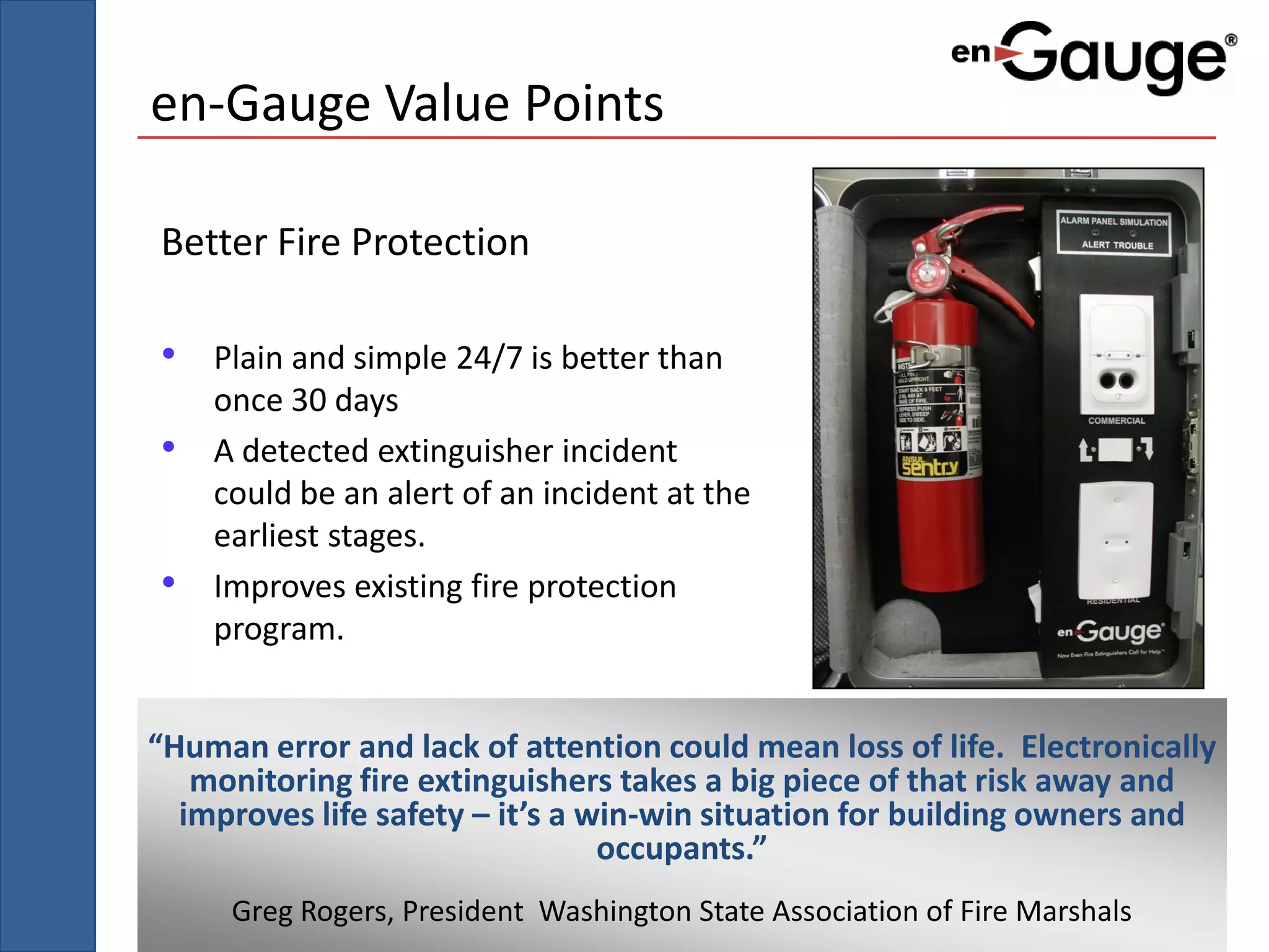 en-Gauge Value Points

Better Fire Protection

• Plain and simple 24/7 is better than
    once 30 days
•   A detected extinguisher incident
    could be an alert of an incident at the
    earliest stages.
•   Improves existing fire protection
    program.


“Human error and lack of attention could mean loss of life. Electronically
   monitoring fire extinguishers takes a big piece of that risk away and
  improves life safety – it’s a win-win situation for building owners and
                                 occupants.”
     Greg Rogers, President Washington State Association of Fire Marshals
 
