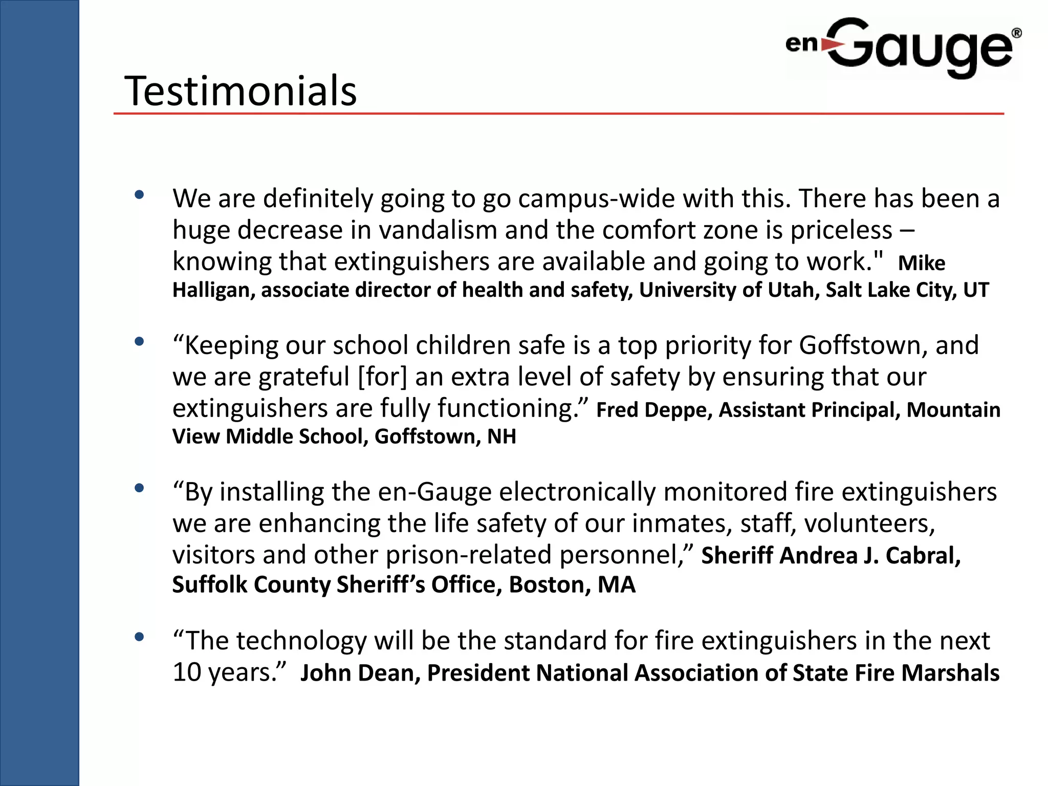 Testimonials

• We are definitely going to go campus-wide with this. There has been a
   huge decrease in vandalism and the comfort zone is priceless –
   knowing that extinguishers are available and going to work." Mike
   Halligan, associate director of health and safety, University of Utah, Salt Lake City, UT

• “Keeping our school children safe is a top priority for Goffstown, and
   we are grateful [for] an extra level of safety by ensuring that our
   extinguishers are fully functioning.” Fred Deppe, Assistant Principal, Mountain
   View Middle School, Goffstown, NH

• “By installing the en-Gauge electronically monitored fire extinguishers
   we are enhancing the life safety of our inmates, staff, volunteers,
   visitors and other prison-related personnel,” Sheriff Andrea J. Cabral,
   Suffolk County Sheriff’s Office, Boston, MA

• “The technology will be the standard for fire extinguishers in the next
   10 years.” John Dean, President National Association of State Fire Marshals
 