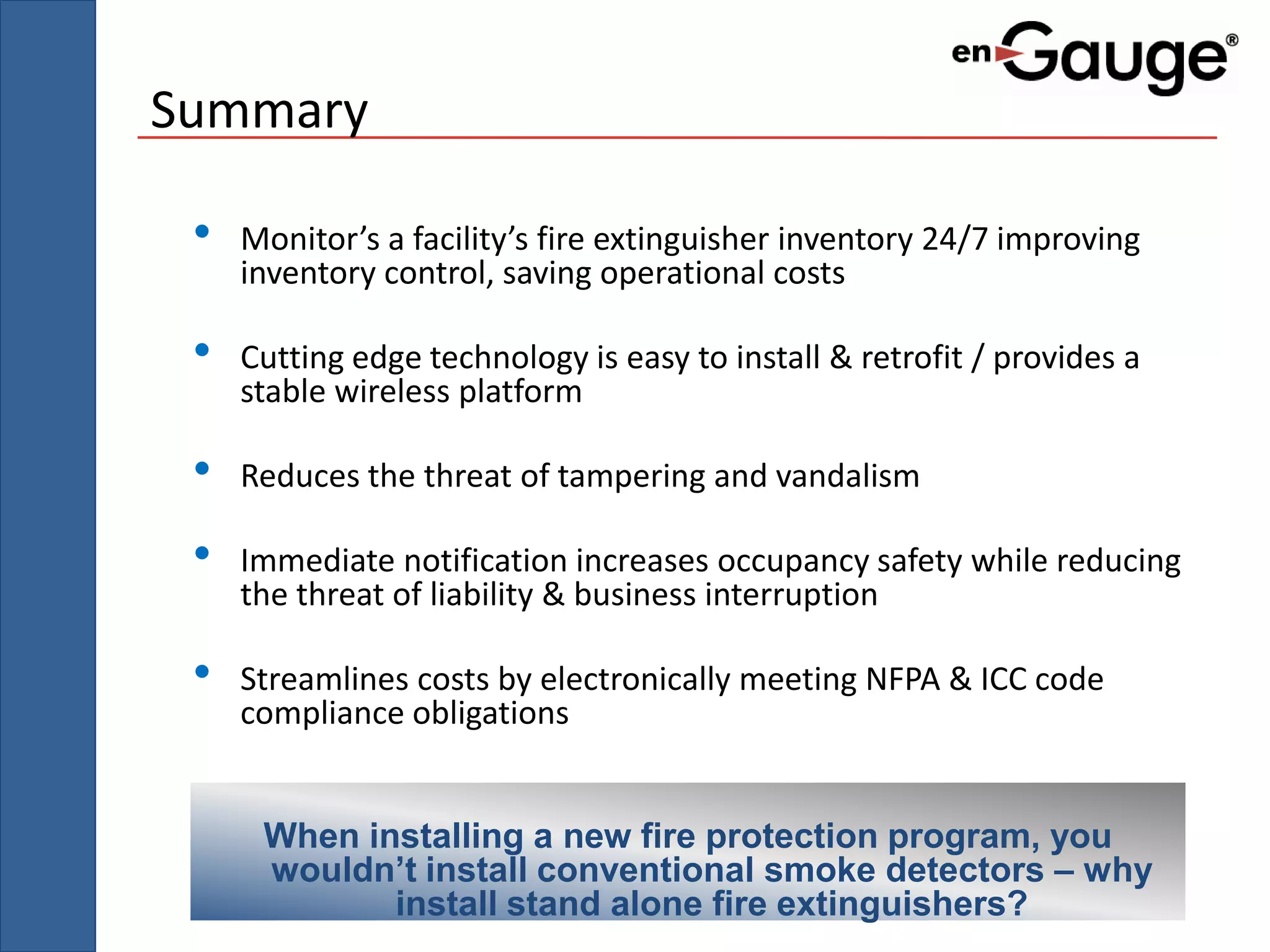 Summary

 •   Monitor’s a facility’s fire extinguisher inventory 24/7 improving
     inventory control, saving operational costs

 •   Cutting edge technology is easy to install & retrofit / provides a
     stable wireless platform

 •   Reduces the threat of tampering and vandalism

 •   Immediate notification increases occupancy safety while reducing
     the threat of liability & business interruption

 •   Streamlines costs by electronically meeting NFPA & ICC code
     compliance obligations


      When installing a new fire protection program, you
      wouldn’t install conventional smoke detectors – why
             install stand alone fire extinguishers?
 