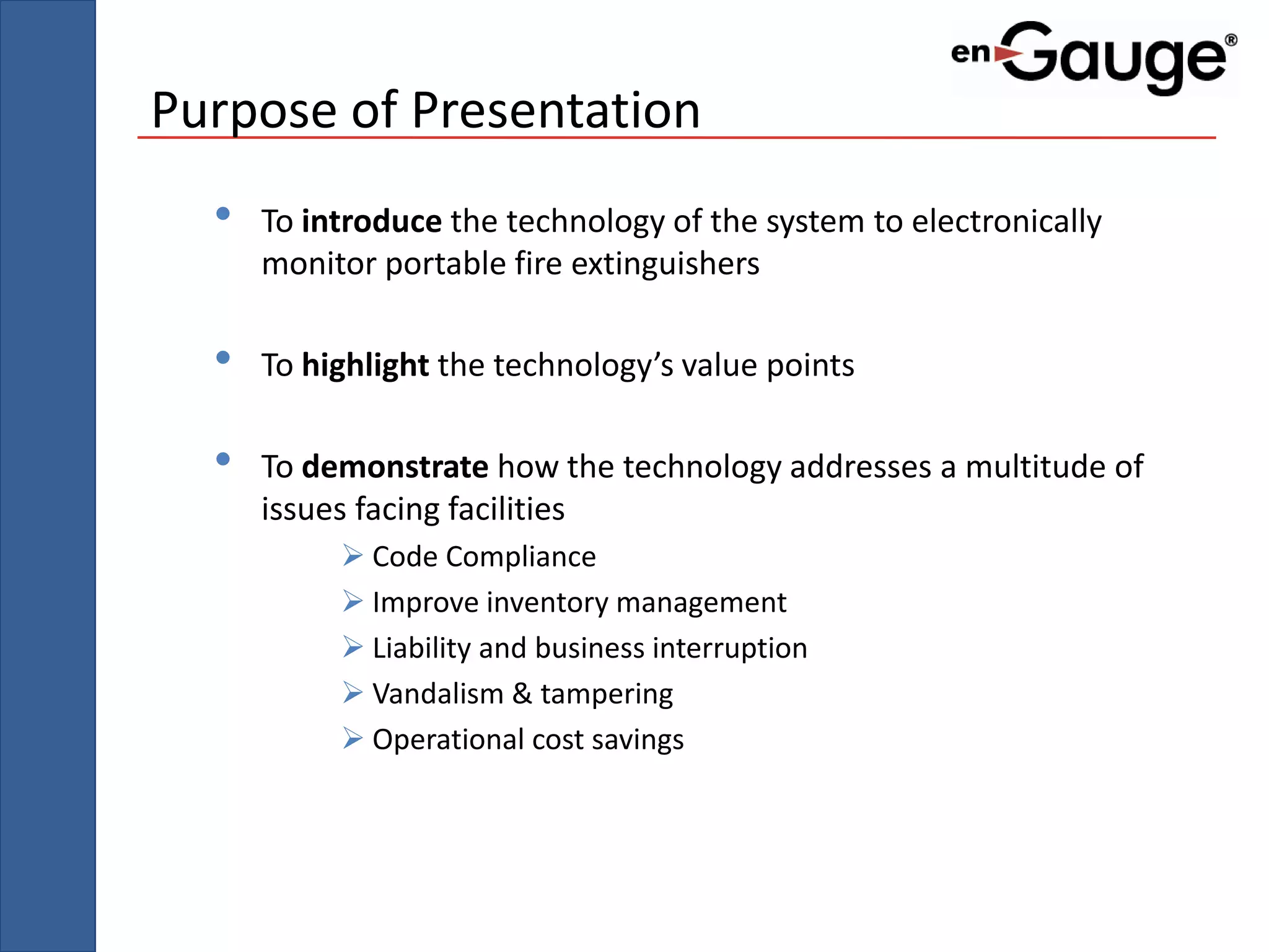 Purpose of Presentation
  •   To introduce the technology of the system to electronically
      monitor portable fire extinguishers

  •   To highlight the technology’s value points

  •   To demonstrate how the technology addresses a multitude of
      issues facing facilities
            Code Compliance
            Improve inventory management
            Liability and business interruption
            Vandalism & tampering
            Operational cost savings
 