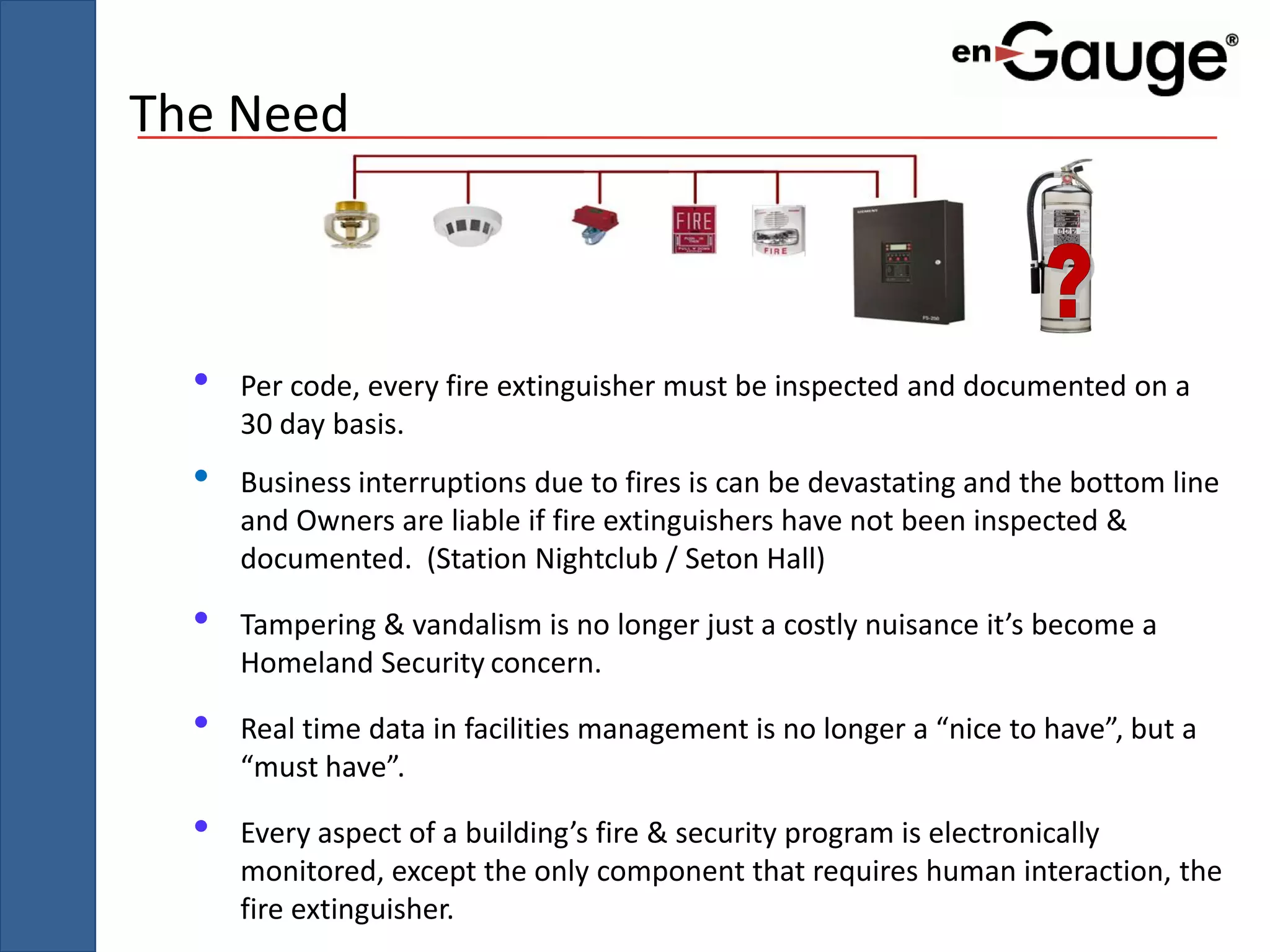 The Need



  •   Per code, every fire extinguisher must be inspected and documented on a
      30 day basis.
  •   Business interruptions due to fires is can be devastating and the bottom line
      and Owners are liable if fire extinguishers have not been inspected &
      documented. (Station Nightclub / Seton Hall)

  •   Tampering & vandalism is no longer just a costly nuisance it’s become a
      Homeland Security concern.

  •   Real time data in facilities management is no longer a “nice to have”, but a
      “must have”.

  •   Every aspect of a building’s fire & security program is electronically
      monitored, except the only component that requires human interaction, the
      fire extinguisher.
 
