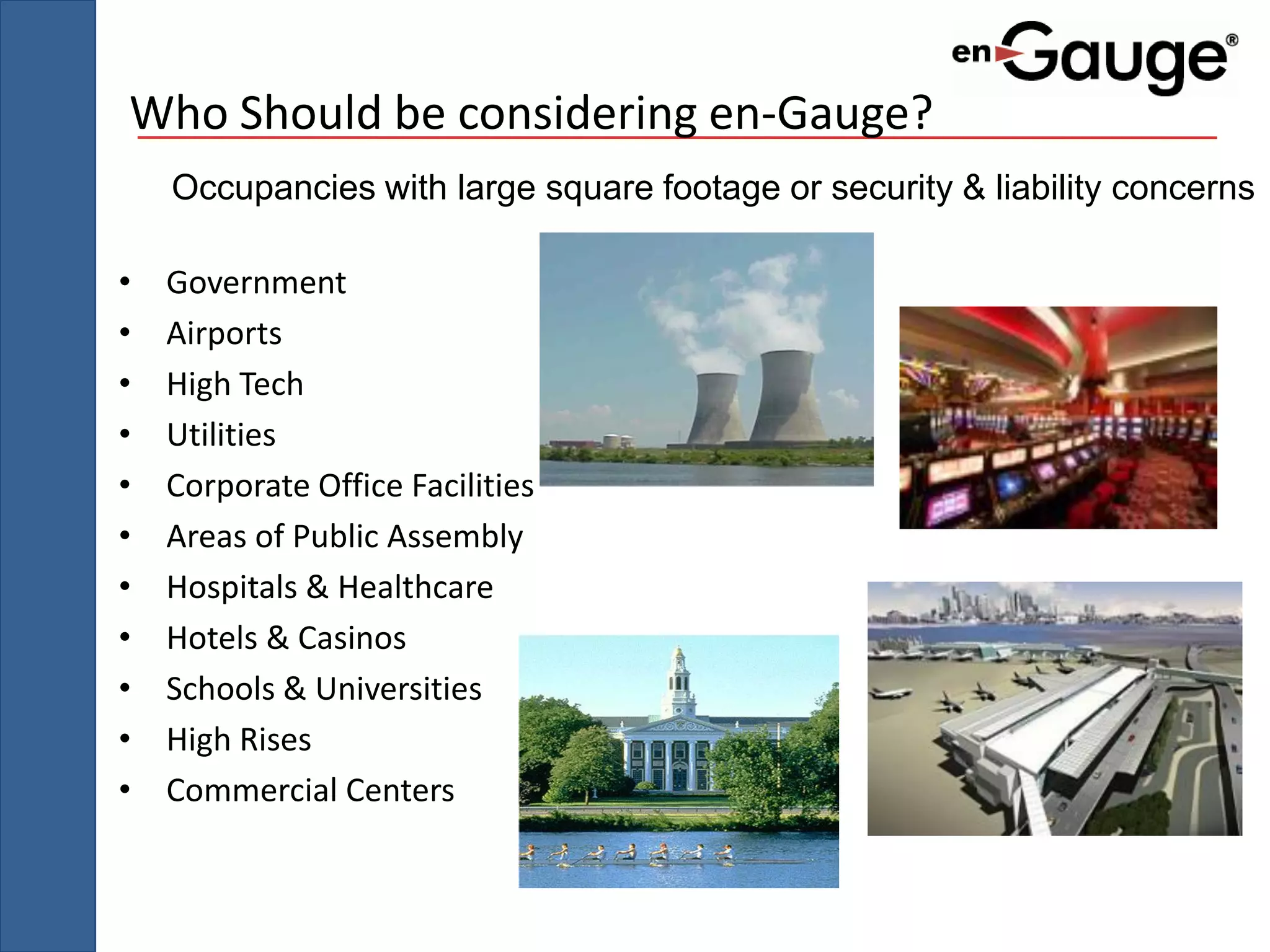 Who Should be considering en-Gauge?
    Occupancies with large square footage or security & liability concerns

•   Government
•   Airports
•   High Tech
•   Utilities
•   Corporate Office Facilities
•   Areas of Public Assembly
•   Hospitals & Healthcare
•   Hotels & Casinos
•   Schools & Universities
•   High Rises
•   Commercial Centers
 