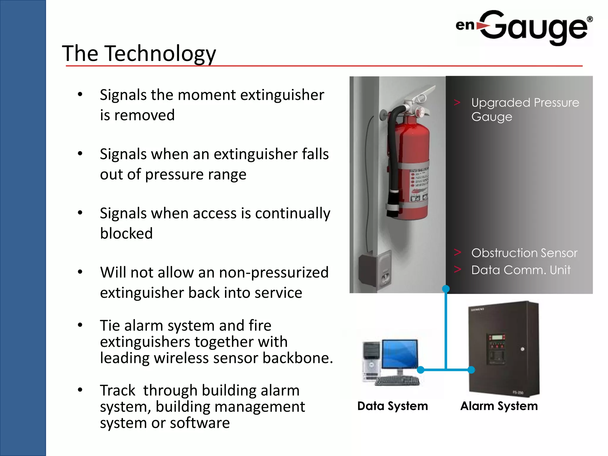 The Technology
 • Signals the moment extinguisher                    > Upgraded Pressure
   is removed                                           Gauge


 • Signals when an extinguisher falls
   out of pressure range

 • Signals when access is continually
   blocked
                                                      > Obstruction Sensor
 • Will not allow an non-pressurized                  > Data Comm. Unit
   extinguisher back into service
 • Tie alarm system and fire
   extinguishers together with
   leading wireless sensor backbone.
 • Track through building alarm
   system, building management          Data System    Alarm System
   system or software
 