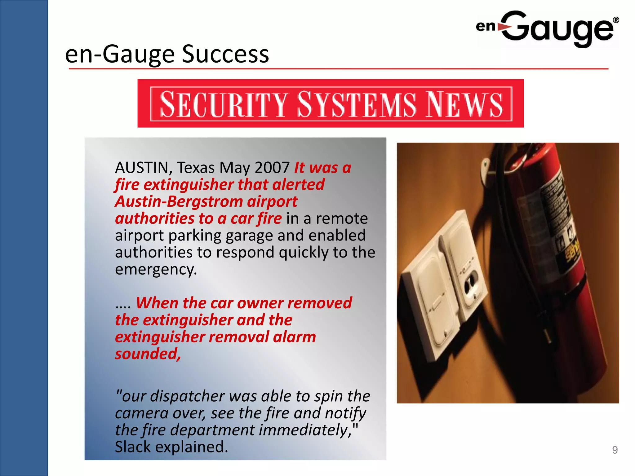 en-Gauge Success


   AUSTIN, Texas May 2007 It was a
   fire extinguisher that alerted
   Austin-Bergstrom airport
   authorities to a car fire in a remote
   airport parking garage and enabled
   authorities to respond quickly to the
   emergency.
   …. When the car owner removed
   the extinguisher and the
   extinguisher removal alarm
   sounded,

   "our dispatcher was able to spin the
   camera over, see the fire and notify
   the fire department immediately,"
   Slack explained.                        9
 