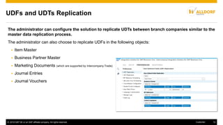 © 2016 SAP SE or an SAP affiliate company. All rights reserved. 10Customer
UDFs and UDTs Replication
The administrator can configure the solution to replicate UDTs between branch companies similar to the
master data replication process.
The administrator can also choose to replicate UDFs in the following objects:
 Item Master
 Business Partner Master
 Marketing Documents (which are supported by Intercompany Trade)
 Journal Entries
 Journal Vouchers
 