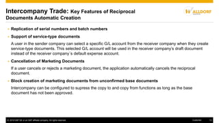 © 2016 SAP SE or an SAP affiliate company. All rights reserved. 13Customer
Intercompany Trade: Key Features of Reciprocal
Documents Automatic Creation
 Replication of serial numbers and batch numbers
 Support of service-type documents
A user in the sender company can select a specific G/L account from the receiver company when they create
service-type documents. This selected G/L account will be used in the receiver company’s draft document
instead of the receiver company´s default expense account.
 Cancellation of Marketing Documents
If a user cancels or rejects a marketing document, the application automatically cancels the reciprocal
document.
 Block creation of marketing documents from unconfirmed base documents
Intercompany can be configured to supress the copy to and copy from functions as long as the base
document has not been approved.
 