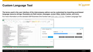 © 2016 SAP SE or an SAP affiliate company. All rights reserved. 39Customer
Custom Language Tool
The terms used in the user interface of the intercompany add-on can be customized by importing excel-based
language resource strings. Examples are field names, messages, screen titles, button names, and more.
For more information on this standard SAP Business One function see SAP note 1757764 - Custom Language Tool
 