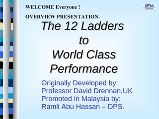 The 12 LaddersThe 12 Ladders
toto
World ClassWorld Class
PerformancePerformance
Originally Developed by:
Professor David Drennan,UK
Promoted in Malaysia by:
Ramli Abu Hassan – DPS.
WELCOME Everyone !
OVERVIEW PRESENTATION.
 