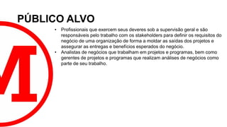 PÚBLICO ALVO
• Profissionais que exercem seus deveres sob a supervisão geral e são
responsáveis pelo trabalho com os stakeholders para definir os requisitos do
negócio de uma organização de forma a moldar as saídas dos projetos e
assegurar as entregas e benefícios esperados do negócio.
• Analistas de negócios que trabalham em projetos e programas, bem como
gerentes de projetos e programas que realizam análises de negócios como
parte de seu trabalho.
 