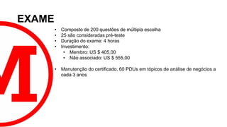 EXAME
• Composto de 200 questões de múltipla escolha
• 25 são consideradas pré-teste
• Duração do exame: 4 horas
• Investimento:
• Membro: US $ 405,00
• Não associado: US $ 555,00
• Manutenção do certificado, 60 PDUs em tópicos de análise de negócios a
cada 3 anos
 