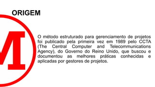 ORIGEM
O método estruturado para gerenciamento de projetos
foi publicado pela primeira vez em 1989 pelo CCTA
(The Central Computer and Telecommunications
Agency), do Governo do Reino Unido, que buscou e
documentou as melhores práticas conhecidas e
aplicadas por gestores de projetos.
 