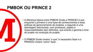 PMBOK OU PRINCE 2
• A diferença básica entre PMBOK Guide e PRINCE2 é que
enquanto o primeiro é uma base de conhecimentos e boas
práticas de gerenciamento de projetos, o segundo é uma
abordagem estruturada, com processos, papéis e
responsabilidades bem definidos, que orienta o gerente e time
do projeto na condução do projeto.
• O PMBOK Guide mostra “o que” é necessário fazer e o
PRINCE2 mostra “como” fazer.
 