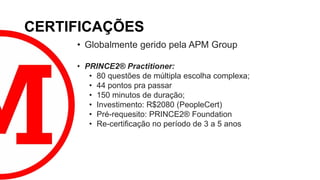 CERTIFICAÇÕES
• Globalmente gerido pela APM Group
• PRINCE2® Practitioner:
• 80 questões de múltipla escolha complexa;
• 44 pontos pra passar
• 150 minutos de duração;
• Investimento: R$2080 (PeopleCert)
• Pré-requesito: PRINCE2® Foundation
• Re-certificação no período de 3 a 5 anos
 