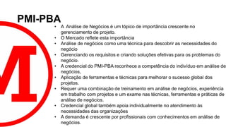 PMI-PBA
• A Análise de Negócios é um tópico de importância crescente no
gerenciamento de projeto.
• O Mercado reflete esta importância
• Análise de negócios como uma técnica para descobrir as necessidades do
negócio
• Gerenciando os requisitos e criando soluções efetivas para os problemas do
negócio.
• A credencial do PMI-PBA reconhece a competência do indivíduo em análise de
negócios,
• Aplicação de ferramentas e técnicas para melhorar o sucesso global dos
projetos.
• Requer uma combinação de treinamento em análise de negócios, experiência
em trabalho com projetos e um exame nas técnicas, ferramentas e práticas de
análise de negócios.
• Credencial global também apoia individualmente no atendimento às
necessidades das organizações
• A demanda é crescente por profissionais com conhecimentos em análise de
negócios.
 