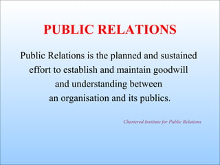 PUBLIC RELATIONS
Public Relations is the planned and sustained
effort to establish and maintain goodwill
and understanding between
an organisation and its publics.
Chartered Institute for Public Relations

 