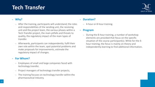 11
• Why?
– After the training, participants will understand; the roles
and responsibilities of the sending unit, the receiving
unit and the project team, the various phases within a
Tech Transfer project, the main pitfalls and threats to
quality, the regulatory impact of the main types of
transfer.
– Afterwards, participants can independently; fulfil their
own role within the team, spot potential problems and
make proposals for improvements, estimate the
regulatory impact of changes.
• For Whom?
– Employees of small and large companies faced with
technology transfer,
– Project managers of technology transfer projects,
– The training focuses on technology transfer within the
pharmaceutical industry.
• Duration?
– 4-hour or 8-hour training.
• Program
– During the 8-hour training, a number of workshop
elements are provided that focus on the specific
situation of the course participant(s). While for the 4-
hour training, the focus is mainly on theory and
independently learning to find additional information.
Tech Transfer
 
