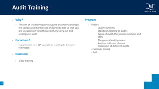 12
• Why?
– The aim of this training is to acquire an understanding of
the various audit processes and provide tips so that you
are in a position to both successfully carry out and
undergo an audit
• For whom?
– In particular, new QA operatives wanting to broaden
their base.
• Duration?
• 1 day training
• Program
– Theory
Quality systems
Standards relating to audits
Types of audit, the people involved and
SOPs
The general audit process
Auditor skills and climate
Discussion of different audits
- Exercises (tools)
- Test
Audit Training
 