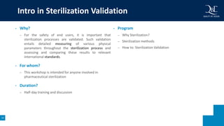 14
Intro in Sterilization Validation
• Why?
– For the safety of end users, it is important that
sterilization processes are validated. Such validation
entails detailed measuring of various physical
parameters throughout the sterilization process and
assessing and comparing these results to relevant
international standards.
• For whom?
– This workshop is intended for anyone involved in
pharmaceutical sterilization
• Duration?
– Half-day training and discussion
• Program
– Why Sterilization?
– Sterilization methods
– How to: Sterilization Validation
 