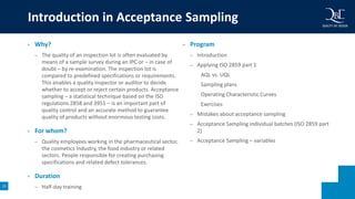 15
• Why?
– The quality of an inspection lot is often evaluated by
means of a sample survey during an IPC or – in case of
doubt – by re-examination. The inspection lot is
compared to predefined specifications or requirements.
This enables a quality inspector or auditor to decide
whether to accept or reject certain products. Acceptance
sampling – a statistical technique based on the ISO
regulations 2858 and 3951 – is an important part of
quality control and an accurate method to guarantee
quality of products without enormous testing costs.
• For whom?
– Quality employees working in the pharmaceutical sector,
the cosmetics industry, the food industry or related
sectors. People responsible for creating purchasing
specifications and related defect tolerances.
• Duration
– Half-day training
• Program
– Introduction
– Applying ISO 2859 part 1
AQL vs. UQL
Sampling plans
Operating Characteristic Curves
Exercises
– Mistakes about acceptance sampling
– Acceptance Sampling individual batches (ISO 2859 part
2)
– Acceptance Sampling – variables
Introduction in Acceptance Sampling
 