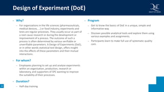 16
• Why?
– For organizations in the life sciences (pharmaceuticals,
medical devices, …) or food industry, experiments and
tests are regular processes. They usually occur as part of
a root cause research or during the development or
improvement of a process. The outcome of such a
process is often determined by various verifiable or
unverifiable parameters. A Design of Experiments (DoE),
or in other words statistical test design, offers insight
into the effects of these parameters and their mutual
interactions.
• For whom?
– Employees planning to set up and analyse experiments
within an organisation, production, research or
laboratory, and supporters of SPC wanting to improve
the suitability of their processes.
• Duration?
– Half-day training
• Program
– Get to know the basics of DoE in a unique, simple and
informative way.
– Discover possible analytical tools and explore them using
various examples and assignments.
– Participants learn to make full use of systematic quality
care.
Design of Experiment (DoE)
 